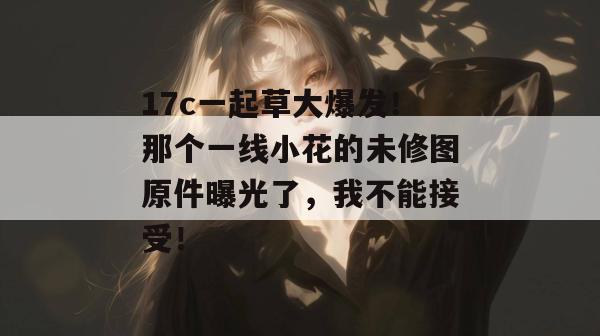 17c一起草大爆发！那个一线小花的未修图原件曝光了，我不能接受！  第1张