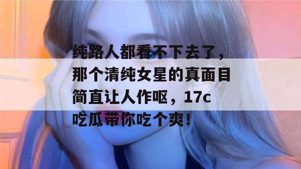 纯路人都看不下去了，那个清纯女星的真面目简直让人作呕，17c吃瓜带你吃个爽！  第1张