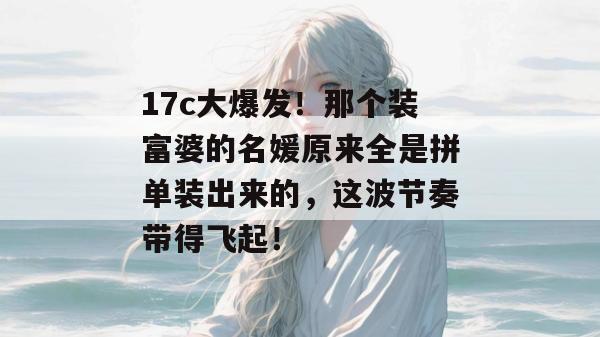 17c大爆发！那个装富婆的名媛原来全是拼单装出来的，这波节奏带得飞起！  第1张