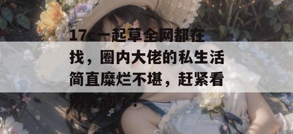 17c一起草全网都在找，圈内大佬的私生活简直糜烂不堪，赶紧看别等删了！  第1张