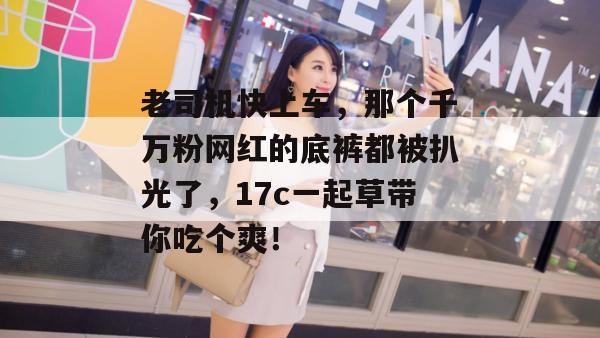 老司机快上车，那个千万粉网红的底裤都被扒光了，17c一起草带你吃个爽！  第1张
