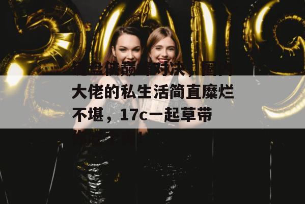 键盘侠巅峰对决，圈内大佬的私生活简直糜烂不堪，17c一起草带你吃个爽！  第1张