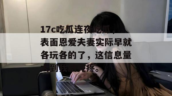 17c吃瓜连夜吃瓜，表面恩爱夫妻实际早就各玩各的了，这信息量大到我脑壳疼。  第1张