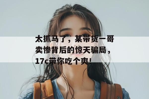 太抓马了，某带货一哥卖惨背后的惊天骗局，17c带你吃个爽！  第1张