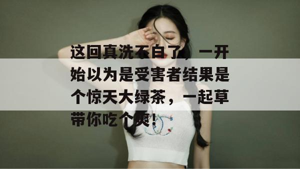 这回真洗不白了，一开始以为是受害者结果是个惊天大绿茶，一起草带你吃个爽！  第1张