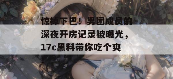惊掉下巴！男团成员的深夜开房记录被曝光，17c黑料带你吃个爽！  第1张