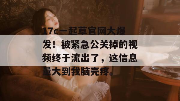 17c一起草官网大爆发！被紧急公关掉的视频终于流出了，这信息量大到我脑壳疼。  第1张