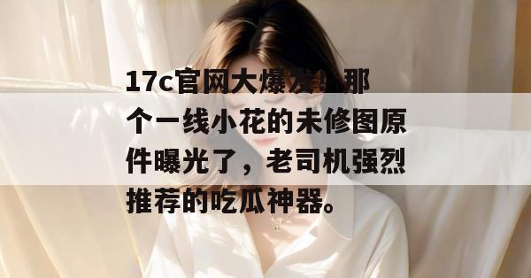 17c官网大爆发！那个一线小花的未修图原件曝光了，老司机强烈推荐的吃瓜神器。  第1张