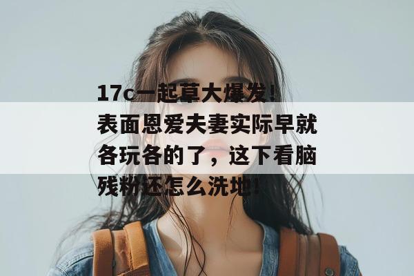 17c一起草大爆发！表面恩爱夫妻实际早就各玩各的了，这下看脑残粉还怎么洗地！  第1张