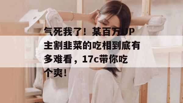 气死我了!某百万UP主割韭菜的吃相到底有多难看,17c带你吃个爽! 第1张 气死我了!某百万UP主割韭菜的吃相到底有多难看,17c带你吃个爽! 第1张