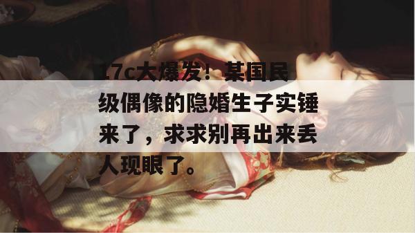 17c大爆发！某国民级偶像的隐婚生子实锤来了，求求别再出来丢人现眼了。  第1张