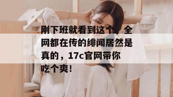 刚下班就看到这个，全网都在传的绯闻居然是真的，17c官网带你吃个爽！  第1张