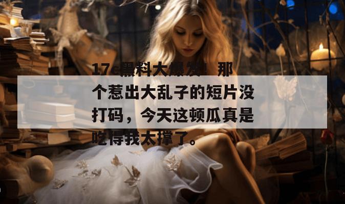 17c黑料大爆发！那个惹出大乱子的短片没打码，今天这顿瓜真是吃得我太撑了。  第1张