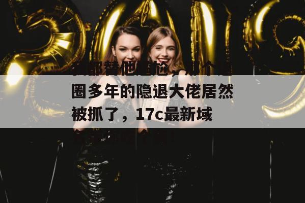 我都替他尴尬，那个退圈多年的隐退大佬居然被抓了，17c最新域名带你吃个爽！  第1张
